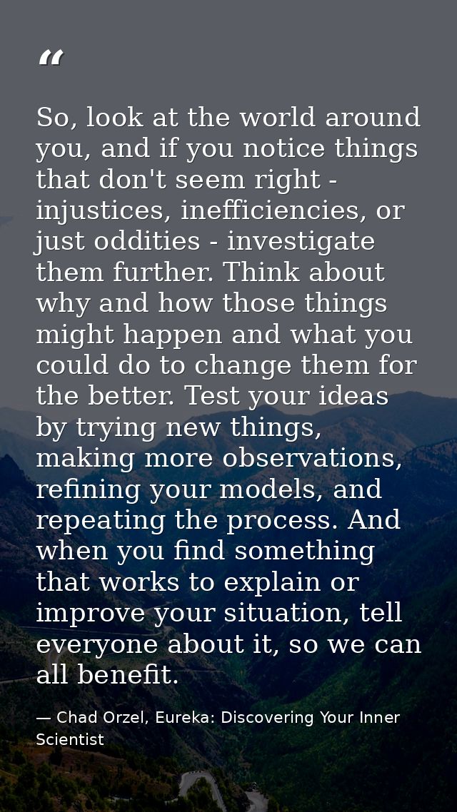 So, look at the world around you, and if you notice things that don't seem right - injustices, inefficiencies, or just o — Chad Orzel, Eureka: Discovering Your Inner Scientist