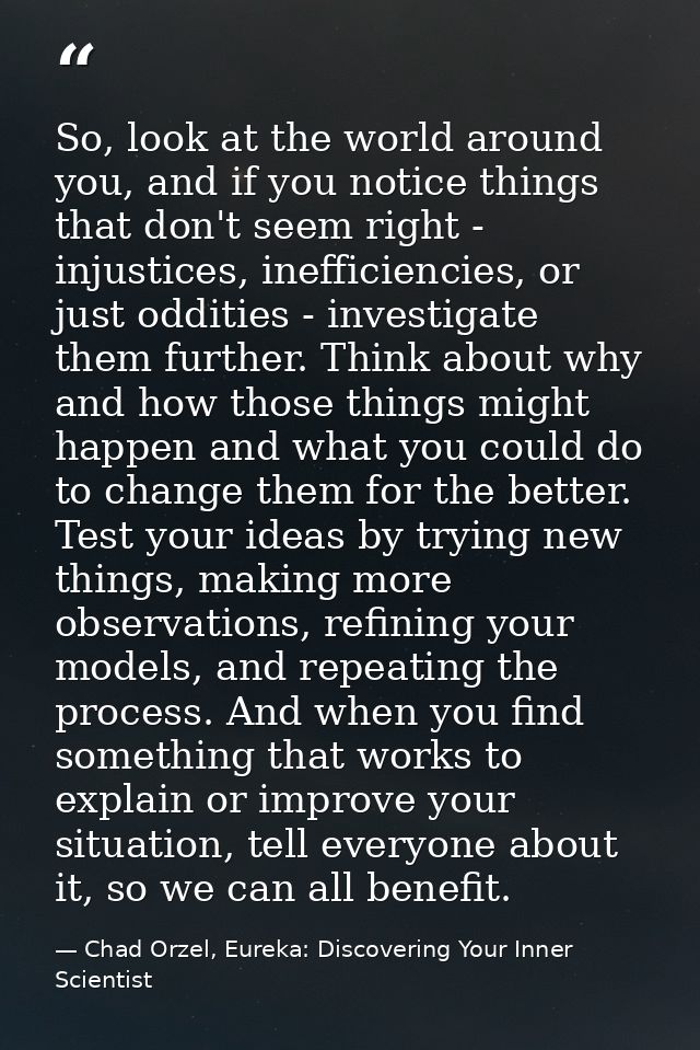 So, look at the world around you, and if you notice things that don't seem right - injustices, inefficiencies, or just o — Chad Orzel, Eureka: Discovering Your Inner Scientist