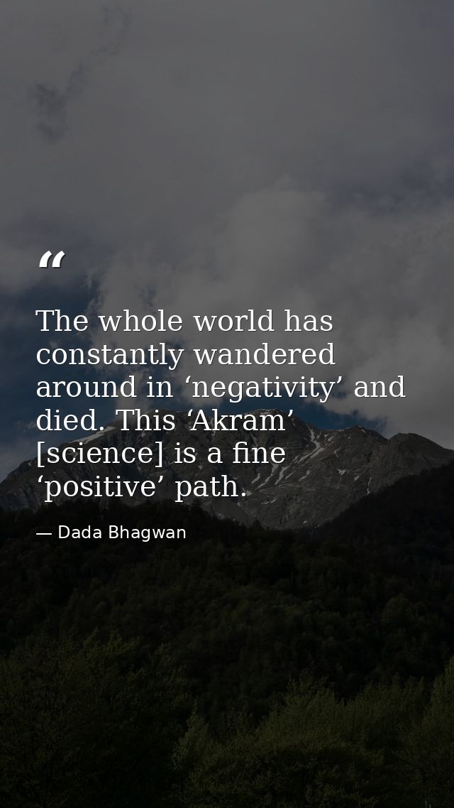 The whole world has constantly wandered around in ‘negativity’ and died. This ‘Akram’ [science] is a fine ‘positive’ pat — Dada Bhagwan