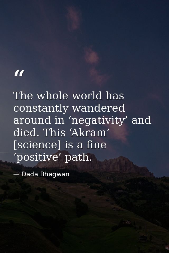 The whole world has constantly wandered around in ‘negativity’ and died. This ‘Akram’ [science] is a fine ‘positive’ pat — Dada Bhagwan