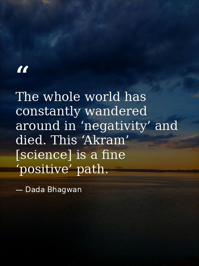 The whole world has constantly wandered around in ‘negativity’ and died. This ‘Akram’ [science] is a fine ‘positive’ pat — Dada Bhagwan