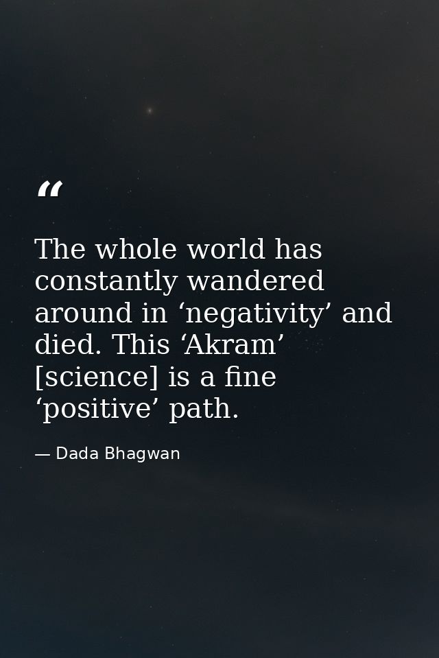 The whole world has constantly wandered around in ‘negativity’ and died. This ‘Akram’ [science] is a fine ‘positive’ pat — Dada Bhagwan