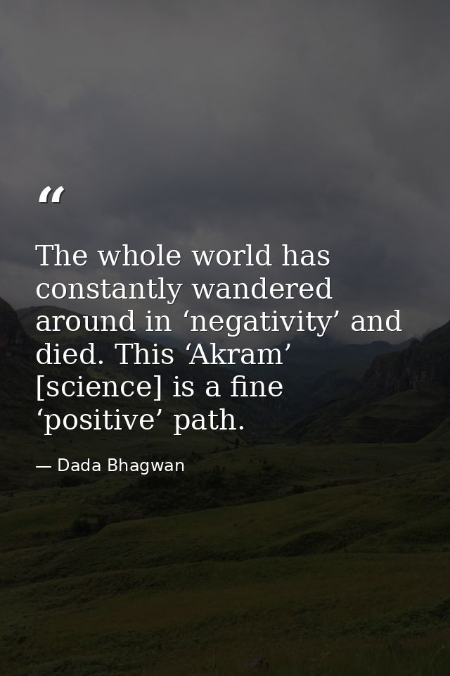The whole world has constantly wandered around in ‘negativity’ and died. This ‘Akram’ [science] is a fine ‘positive’ pat — Dada Bhagwan