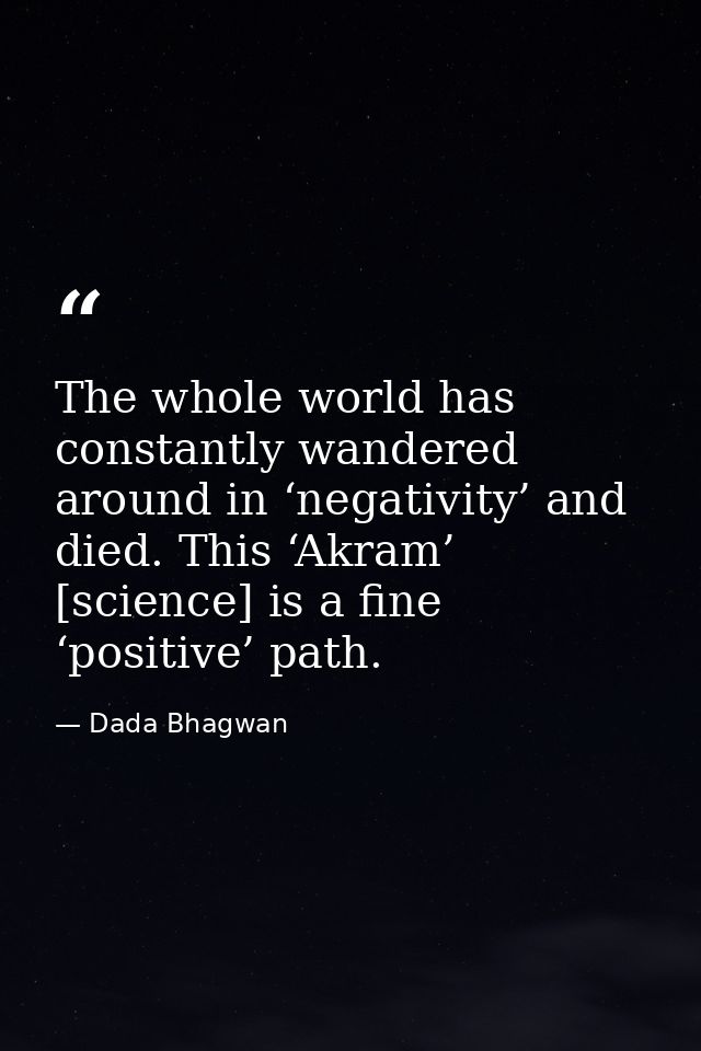 The whole world has constantly wandered around in ‘negativity’ and died. This ‘Akram’ [science] is a fine ‘positive’ pat — Dada Bhagwan