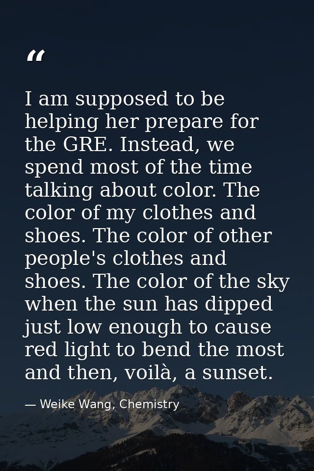 I am supposed to be helping her prepare for the GRE. Instead, we spend most of the time talking about color. The color o — Weike Wang, Chemistry