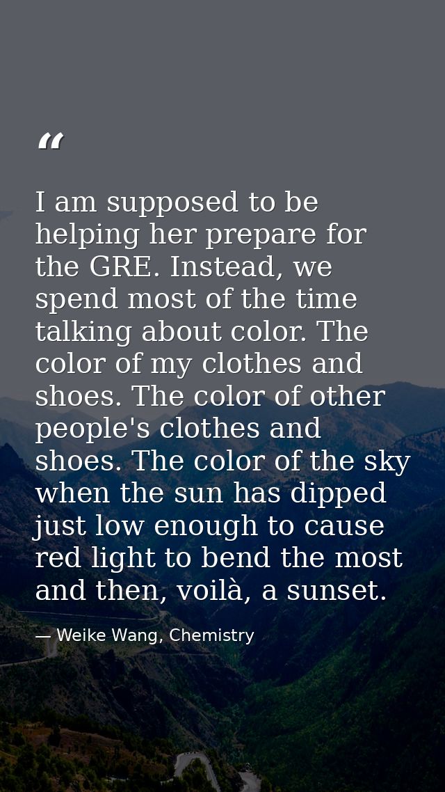 I am supposed to be helping her prepare for the GRE. Instead, we spend most of the time talking about color. The color o — Weike Wang, Chemistry