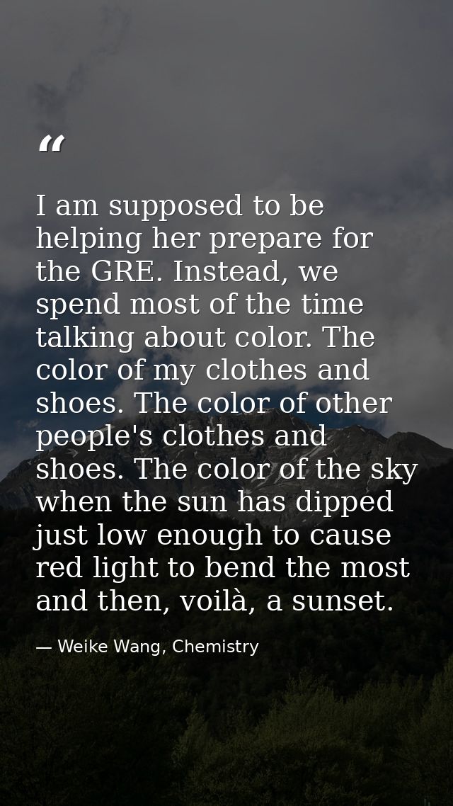 I am supposed to be helping her prepare for the GRE. Instead, we spend most of the time talking about color. The color o — Weike Wang, Chemistry