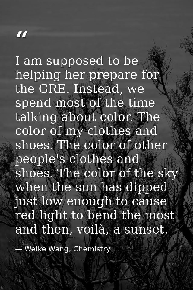 I am supposed to be helping her prepare for the GRE. Instead, we spend most of the time talking about color. The color o — Weike Wang, Chemistry