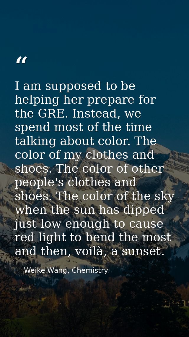 I am supposed to be helping her prepare for the GRE. Instead, we spend most of the time talking about color. The color o — Weike Wang, Chemistry