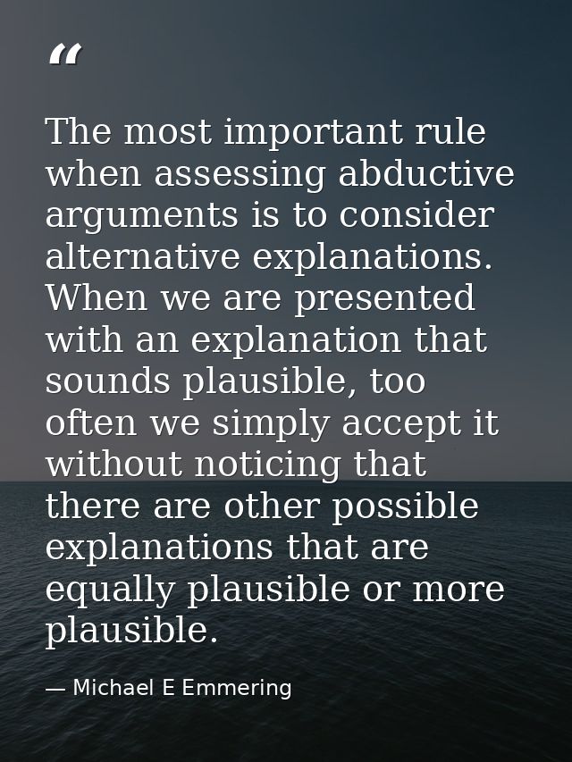 The most important rule when assessing abductive arguments is to consider alternative explanations. When we are presente — Michael E Emmering