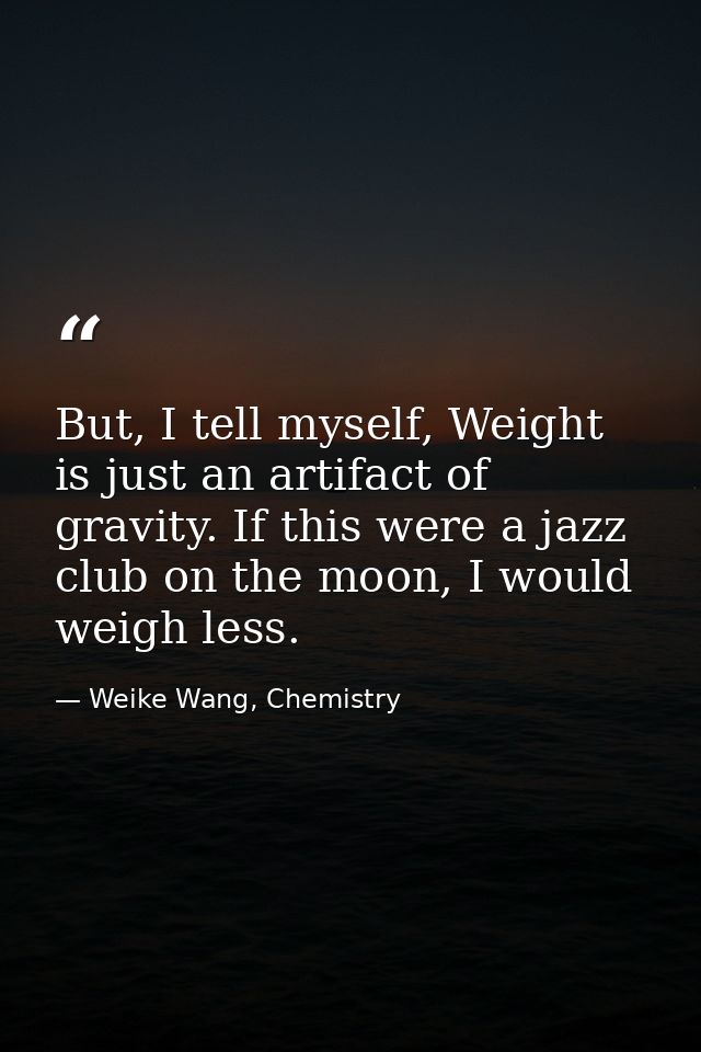 But, I tell myself, Weight is just an artifact of gravity. If this were a jazz club on the moon, I would weigh less. — Weike Wang, Chemistry