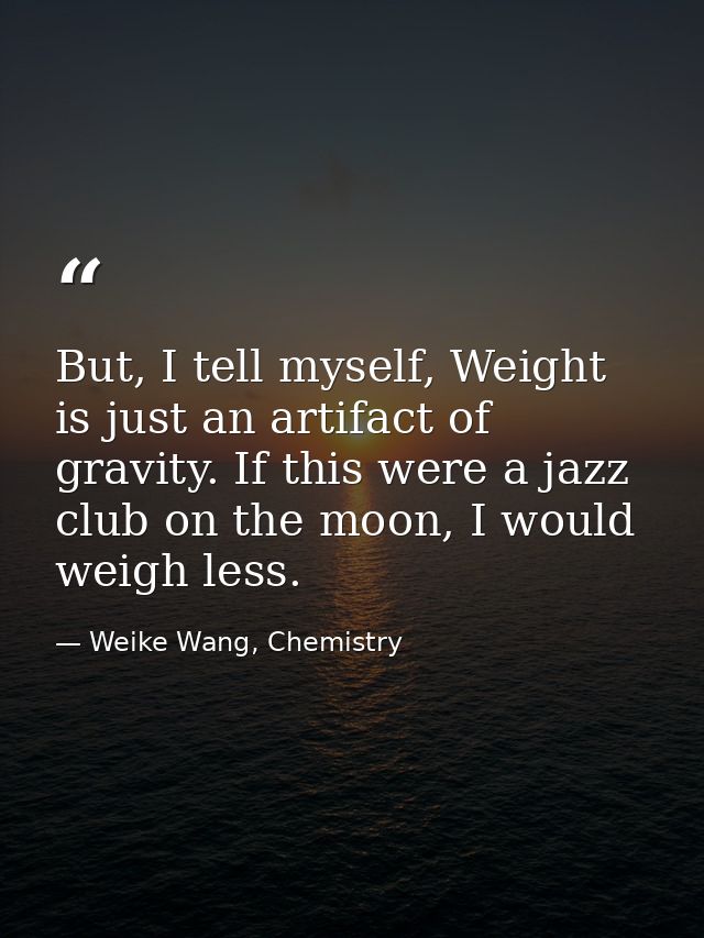 But, I tell myself, Weight is just an artifact of gravity. If this were a jazz club on the moon, I would weigh less. — Weike Wang, Chemistry