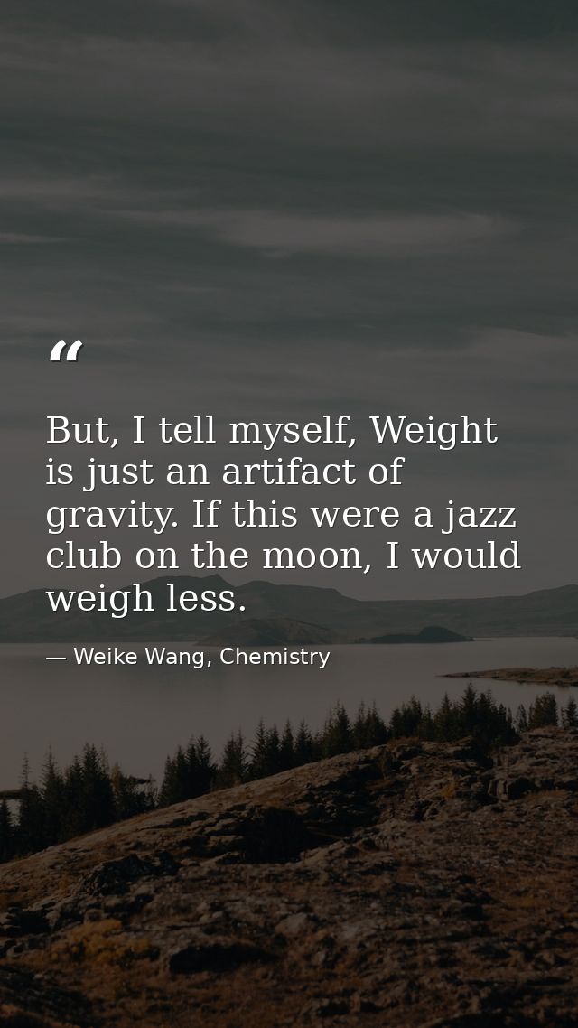 But, I tell myself, Weight is just an artifact of gravity. If this were a jazz club on the moon, I would weigh less. — Weike Wang, Chemistry