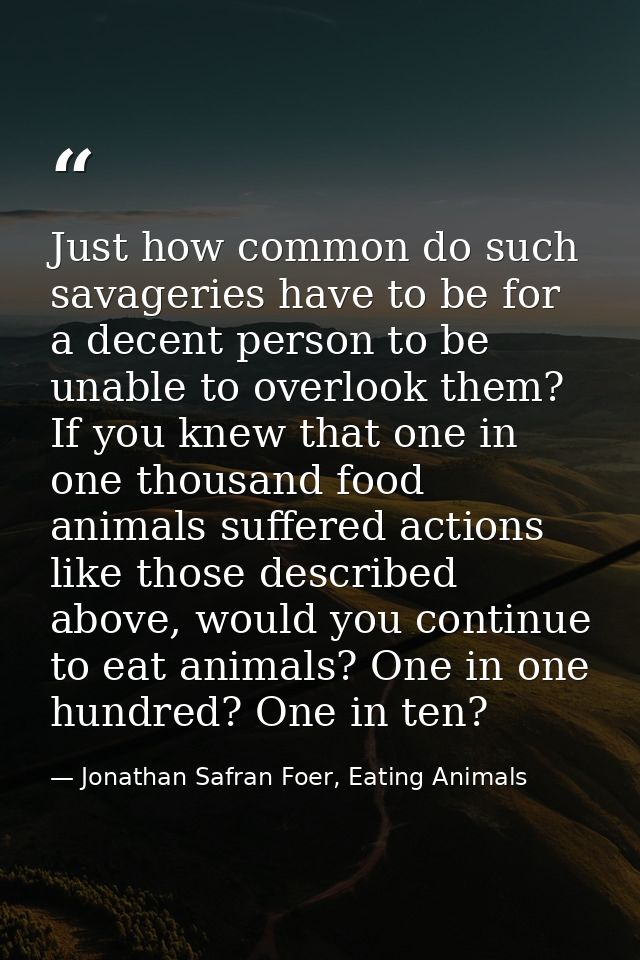 Just how common do such savageries have to be for a decent person to be unable to overlook them? If you knew that one in — Jonathan Safran Foer, Eating Animals