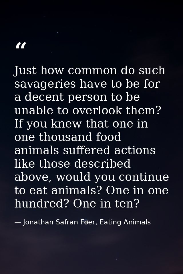 Just how common do such savageries have to be for a decent person to be unable to overlook them? If you knew that one in — Jonathan Safran Foer, Eating Animals