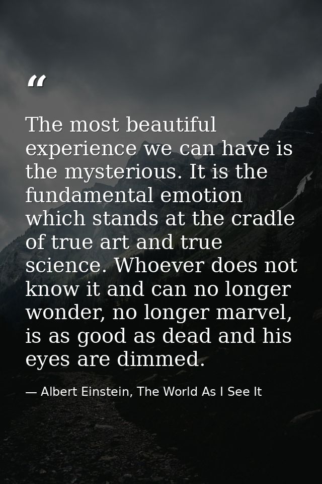The most beautiful experience we can have is the mysterious. It is the fundamental emotion which stands at the cradle of — Albert Einstein, The World As I See It
