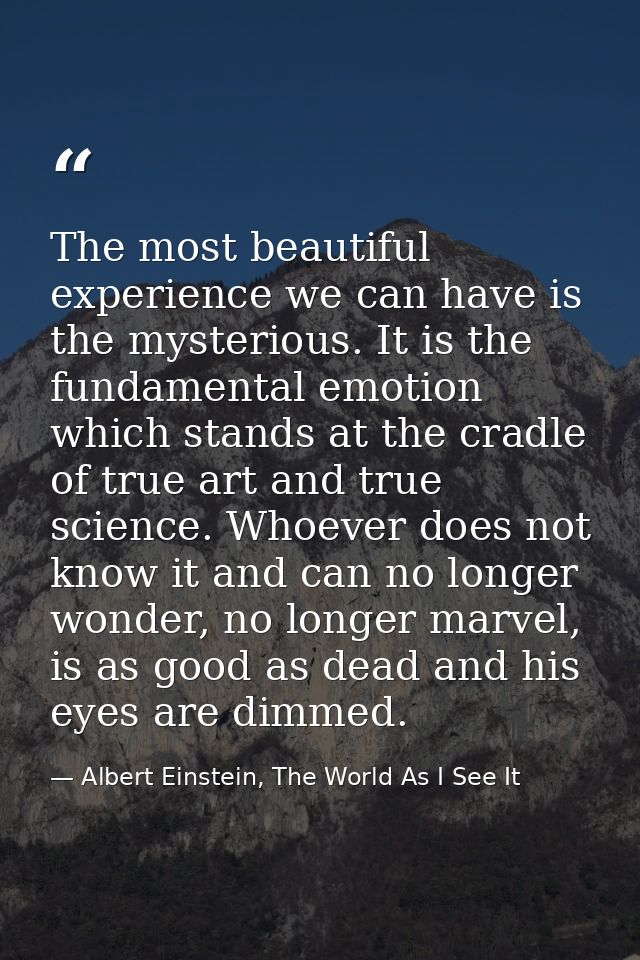 The most beautiful experience we can have is the mysterious. It is the fundamental emotion which stands at the cradle of — Albert Einstein, The World As I See It