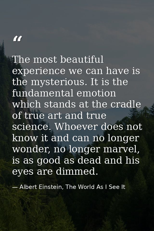The most beautiful experience we can have is the mysterious. It is the fundamental emotion which stands at the cradle of — Albert Einstein, The World As I See It