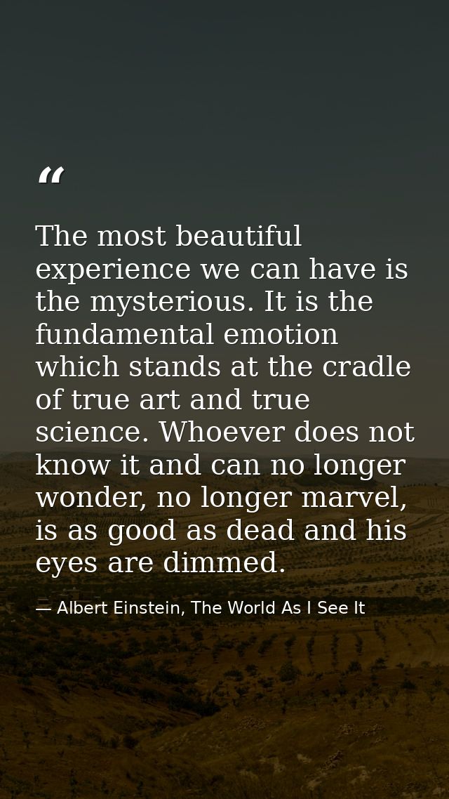 The most beautiful experience we can have is the mysterious. It is the fundamental emotion which stands at the cradle of — Albert Einstein, The World As I See It
