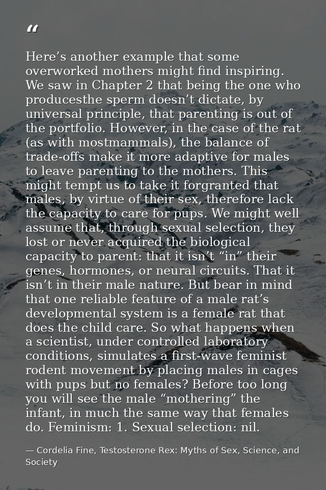 Here’s another example that some overworked mothers might find inspiring. We saw in Chapter 2 that being the one who pro — Cordelia Fine, Testosterone Rex: Myths of Sex, Science, and Society