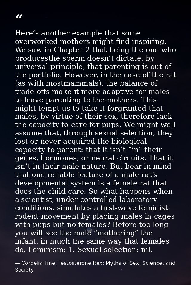 Here’s another example that some overworked mothers might find inspiring. We saw in Chapter 2 that being the one who pro — Cordelia Fine, Testosterone Rex: Myths of Sex, Science, and Society