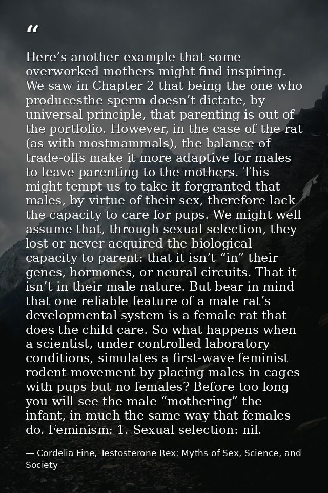 Here’s another example that some overworked mothers might find inspiring. We saw in Chapter 2 that being the one who pro — Cordelia Fine, Testosterone Rex: Myths of Sex, Science, and Society