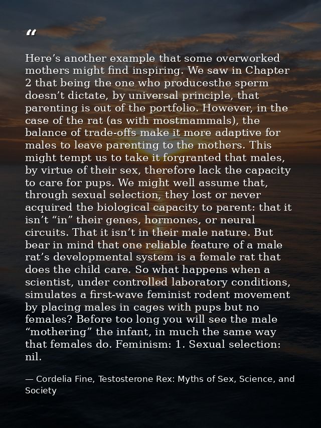 Here’s another example that some overworked mothers might find inspiring. We saw in Chapter 2 that being the one who pro — Cordelia Fine, Testosterone Rex: Myths of Sex, Science, and Society