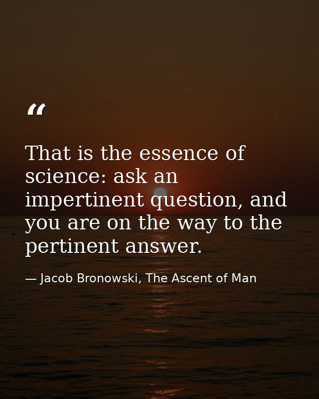 That is the essence of science: ask an impertinent question, and you are on the way to the pertinent answer. — Jacob Bronowski, The Ascent of Man