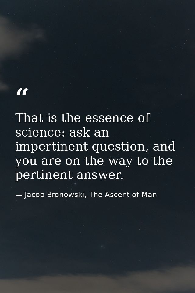 That is the essence of science: ask an impertinent question, and you are on the way to the pertinent answer. — Jacob Bronowski, The Ascent of Man