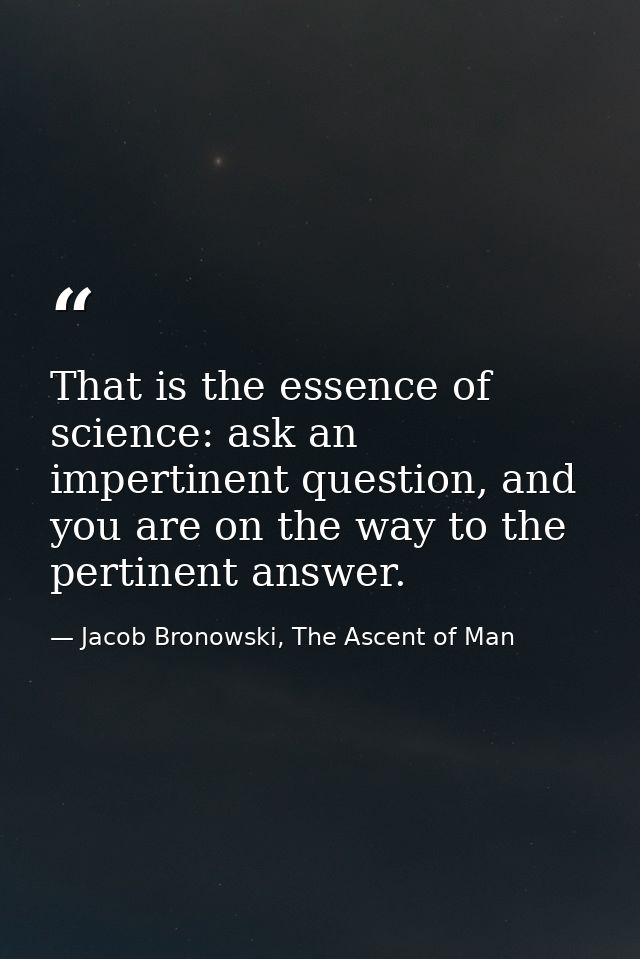 That is the essence of science: ask an impertinent question, and you are on the way to the pertinent answer. — Jacob Bronowski, The Ascent of Man