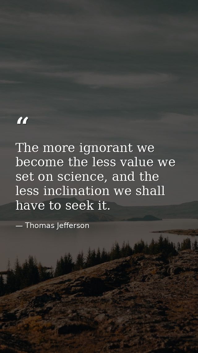 The more ignorant we become the less value we set on science, and the less inclination we shall have to seek it. — Thomas Jefferson