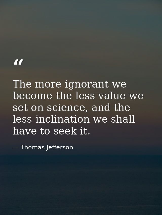 The more ignorant we become the less value we set on science, and the less inclination we shall have to seek it. — Thomas Jefferson