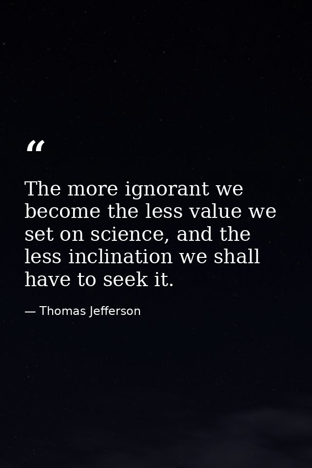 The more ignorant we become the less value we set on science, and the less inclination we shall have to seek it. — Thomas Jefferson