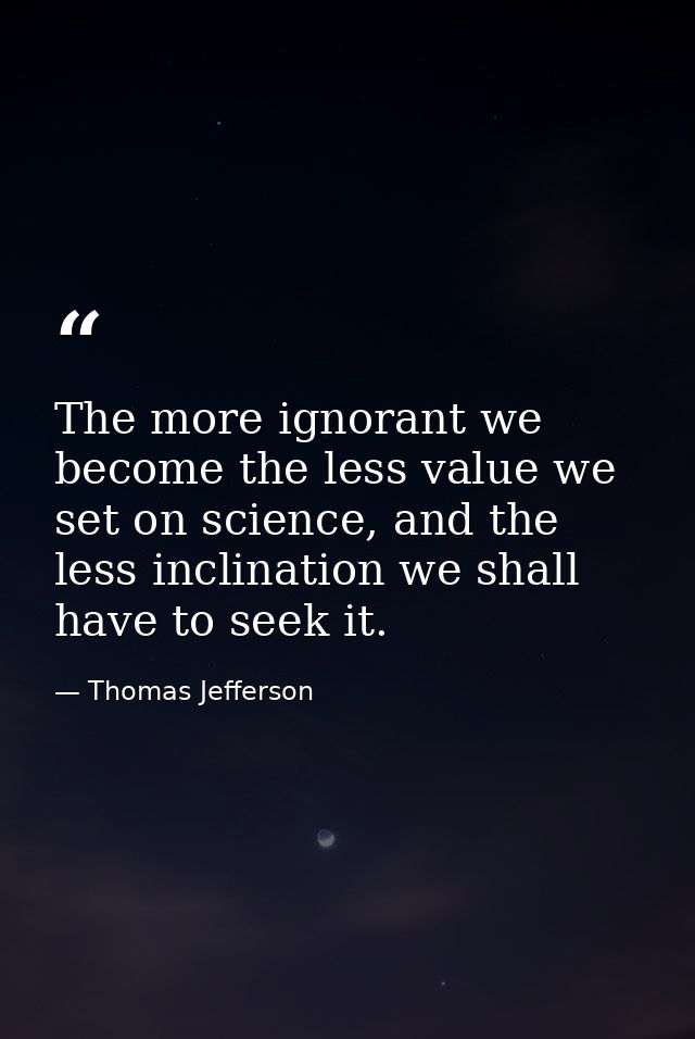 The more ignorant we become the less value we set on science, and the less inclination we shall have to seek it. — Thomas Jefferson