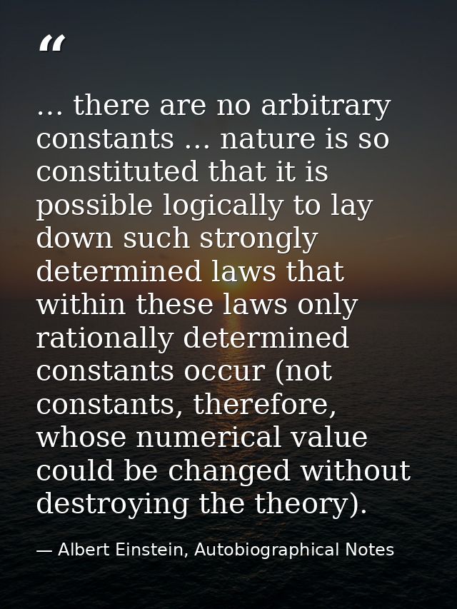 … there are no arbitrary constants ... nature is so constituted that it is possible logically to lay down such strongly  — Albert Einstein, Autobiographical Notes