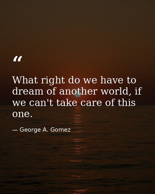What right do we have to dream of another world, if we can't take care of this one. — George A. Gomez