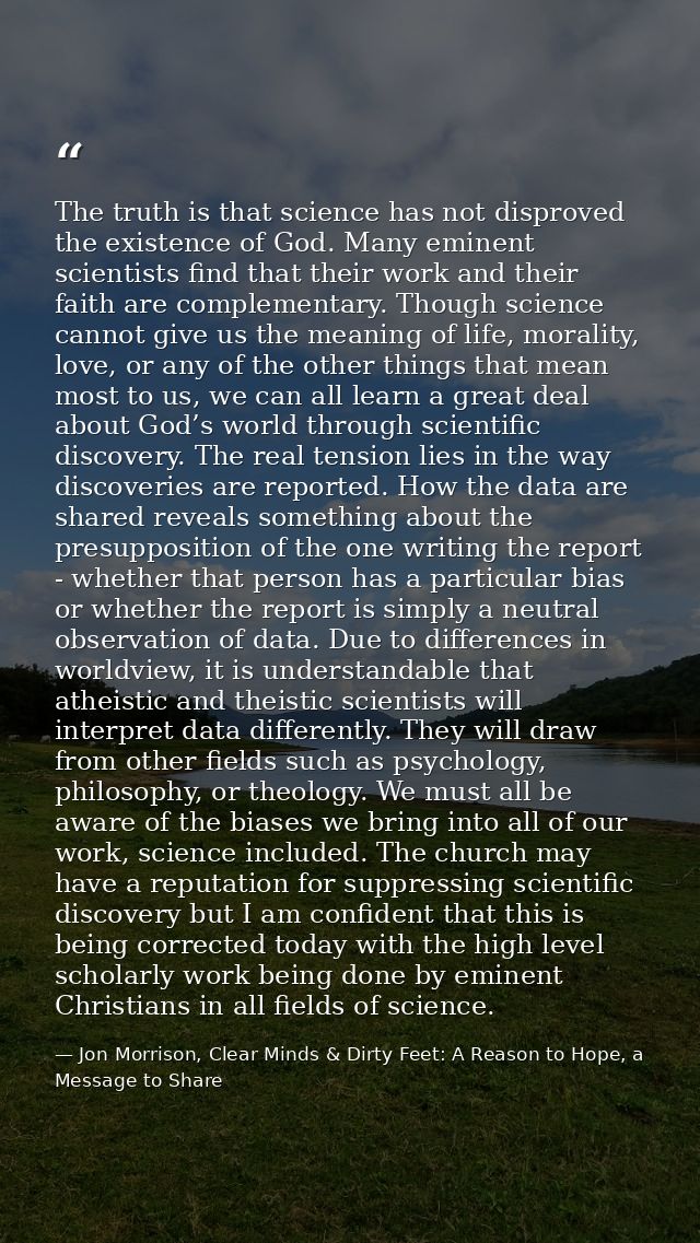 The truth is that science has not disproved the existence of God. Many eminent scientists find that their work and their — Jon Morrison, Clear Minds & Dirty Feet: A Reason to Hope, a Message to Share