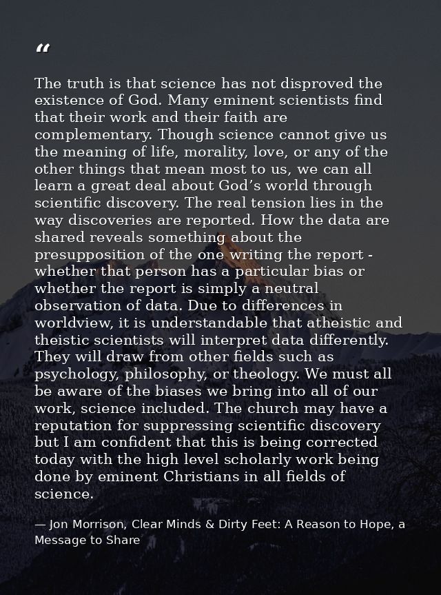 The truth is that science has not disproved the existence of God. Many eminent scientists find that their work and their — Jon Morrison, Clear Minds & Dirty Feet: A Reason to Hope, a Message to Share