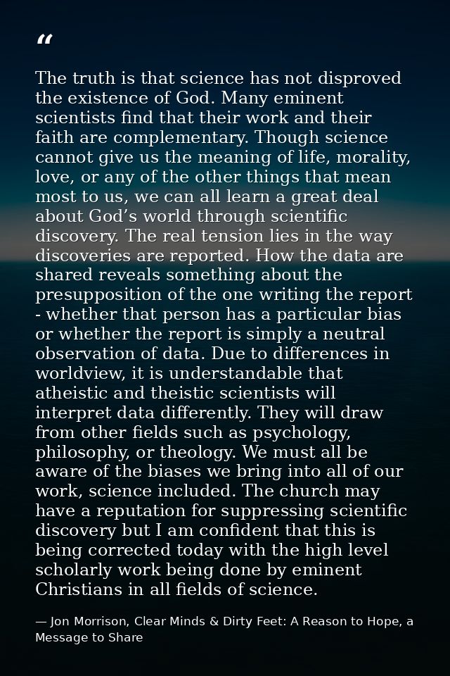 The truth is that science has not disproved the existence of God. Many eminent scientists find that their work and their — Jon Morrison, Clear Minds & Dirty Feet: A Reason to Hope, a Message to Share