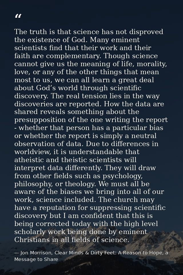 The truth is that science has not disproved the existence of God. Many eminent scientists find that their work and their — Jon Morrison, Clear Minds & Dirty Feet: A Reason to Hope, a Message to Share