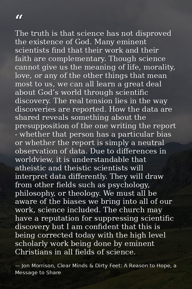 The truth is that science has not disproved the existence of God. Many eminent scientists find that their work and their — Jon Morrison, Clear Minds & Dirty Feet: A Reason to Hope, a Message to Share