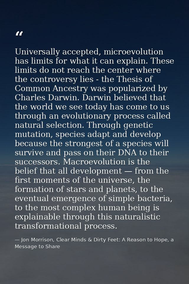 Universally accepted, microevolution has limits for what it can explain. These limits do not reach the center where the  — Jon Morrison, Clear Minds & Dirty Feet: A Reason to Hope, a Message to Share