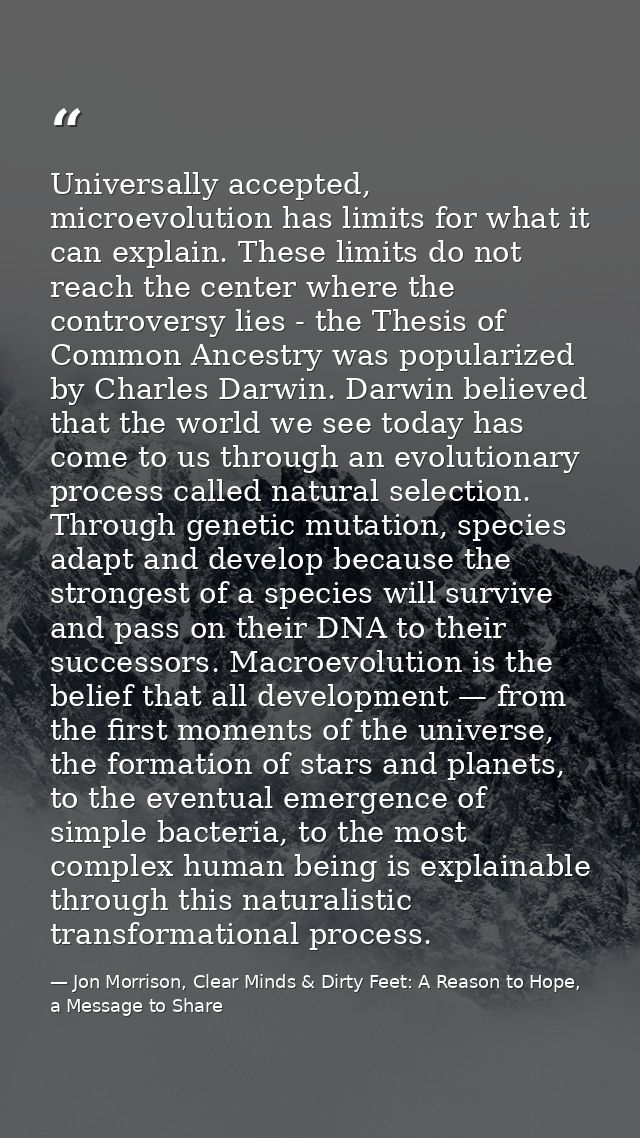 Universally accepted, microevolution has limits for what it can explain. These limits do not reach the center where the  — Jon Morrison, Clear Minds & Dirty Feet: A Reason to Hope, a Message to Share