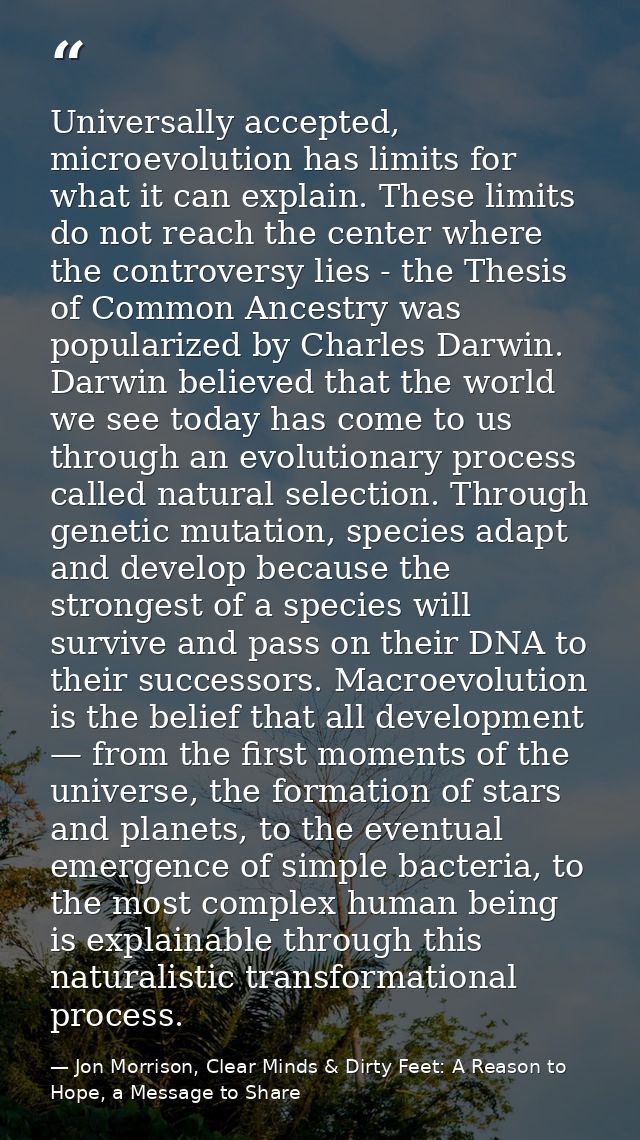 Universally accepted, microevolution has limits for what it can explain. These limits do not reach the center where the  — Jon Morrison, Clear Minds & Dirty Feet: A Reason to Hope, a Message to Share