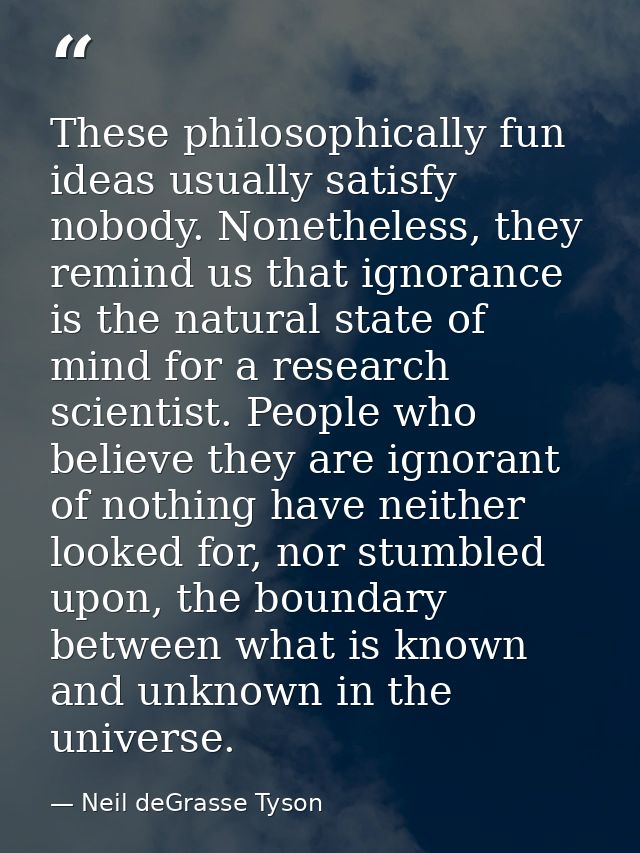 These philosophically fun ideas usually satisfy nobody. Nonetheless, they remind us that ignorance is the natural state  — Neil deGrasse Tyson