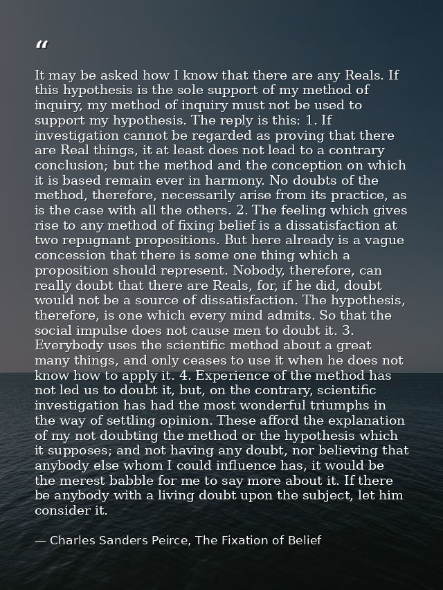 It may be asked how I know that there are any Reals. If this hypothesis is the sole support of my method of inquiry, my  — Charles Sanders Peirce, The Fixation of Belief