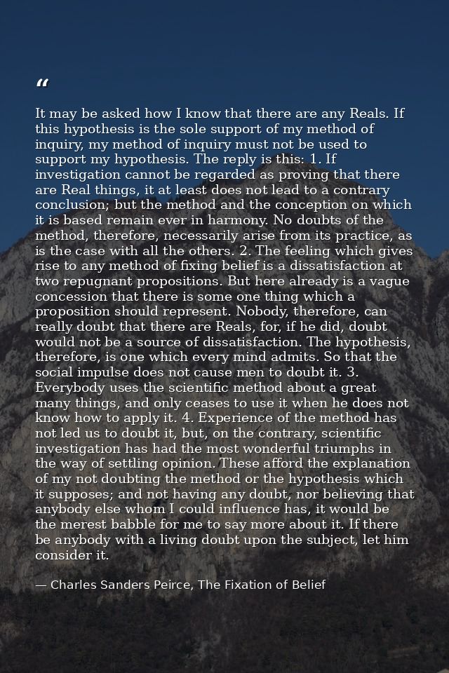 It may be asked how I know that there are any Reals. If this hypothesis is the sole support of my method of inquiry, my  — Charles Sanders Peirce, The Fixation of Belief