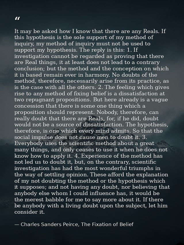 It may be asked how I know that there are any Reals. If this hypothesis is the sole support of my method of inquiry, my  — Charles Sanders Peirce, The Fixation of Belief