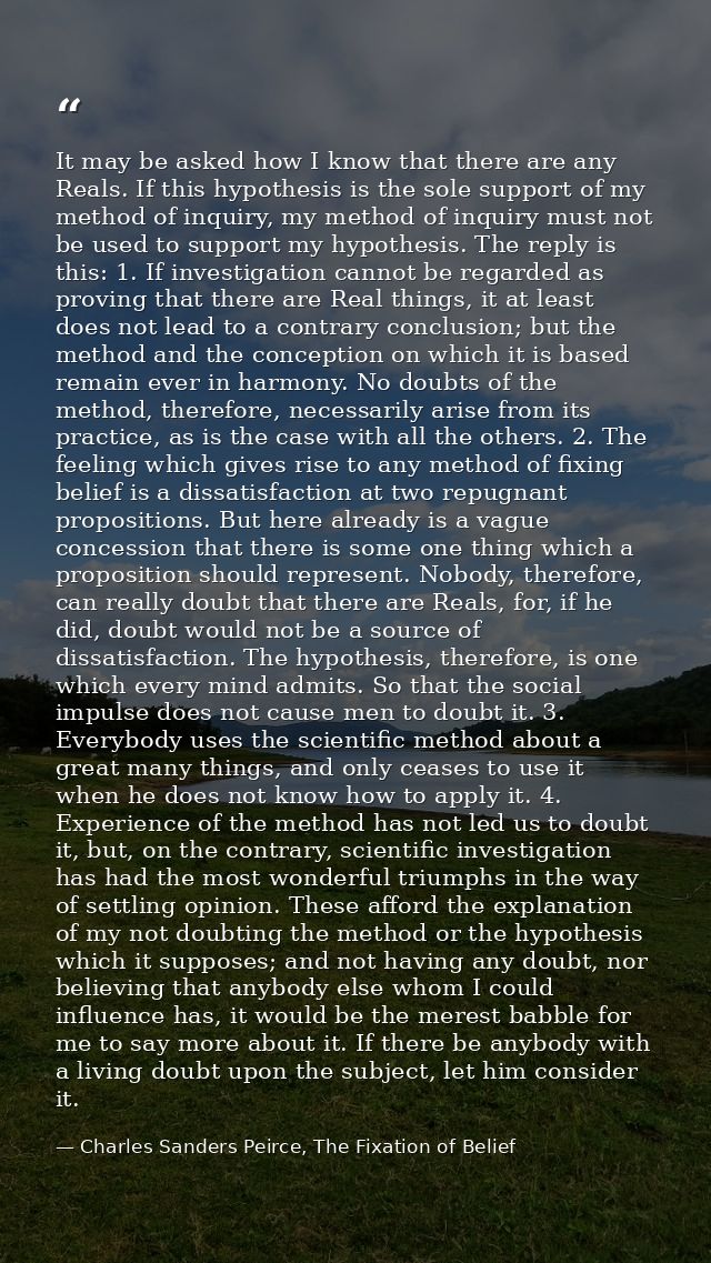 It may be asked how I know that there are any Reals. If this hypothesis is the sole support of my method of inquiry, my  — Charles Sanders Peirce, The Fixation of Belief