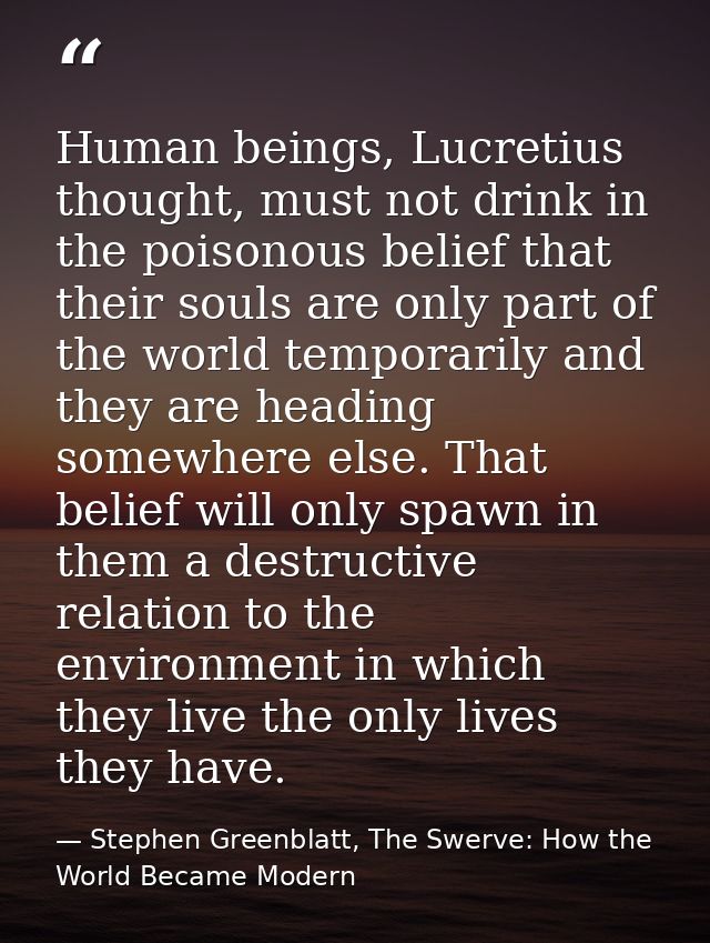 Human beings, Lucretius thought, must not drink in the poisonous belief that their souls are only part of the world temp — Stephen Greenblatt, The Swerve: How the World Became Modern
